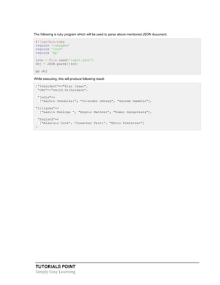 TUTORIALS POINT
Simply Easy Learning
The following is ruby program which will be used to parse above mentioned JSON document:
#!/usr/bin/ruby
require 'rubygems'
require 'json'
require 'pp'
json = File.read('input.json')
obj = JSON.parse(json)
pp obj
While executing, this will produce following result:
{"President"=>"Alan Isaac",
"CEO"=>"David Richardson",
"India"=>
["Sachin Tendulkar", "Virender Sehwag", "Gautam Gambhir"],
"Srilanka"=>
["Lasith Malinga ", "Angelo Mathews", "Kumar Sangakkara"],
"England"=>
["Alastair Cook", "Jonathan Trott", "Kevin Pietersen"]
}
 
