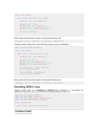 TUTORIALS POINT
Simply Easy Learning
class JsonEncodeDemo
{
public static void main(String[] args)
{
JSONObject obj = new JSONObject();
obj.put("name", "foo");
obj.put("num", new Integer(100));
obj.put("balance", new Double(1000.21));
obj.put("is_vip", new Boolean(true));
System.out.print(obj);
}
}
While compile and executing above program, this will produce following result:
{"balance": 1000.21, "num":100, "is_vip":true, "name":"foo"}
Following is another example which shows JSON object streaming using Java JSONObject:
import org.json.simple.JSONObject;
class JsonEncodeDemo
{
public static void main(String[] args)
{
JSONObject obj = new JSONObject();
obj.put("name","foo");
obj.put("num",new Integer(100));
obj.put("balance",new Double(1000.21));
obj.put("is_vip",new Boolean(true));
StringWriter out = new StringWriter();
obj.writeJSONString(out);
String jsonText = out.toString();
System.out.print(jsonText);
}
}
While compile and executing above program, this will produce following result:
{"balance": 1000.21, "num":100, "is_vip":true, "name":"foo"}
Decoding JSON in Java
Following example makes use of JSONObject and JSONArray where JSONObject is a java.util.Map and
JSONArray is a java.util.List, so you can access them with standard operations of Map or List.
import org.json.simple.JSONObject;
import org.json.simple.JSONArray;
import org.json.simple.parser.ParseException;
import org.json.simple.parser.JSONParser;
class JsonDecodeDemo
{
public static void main(String[] args)
{
 