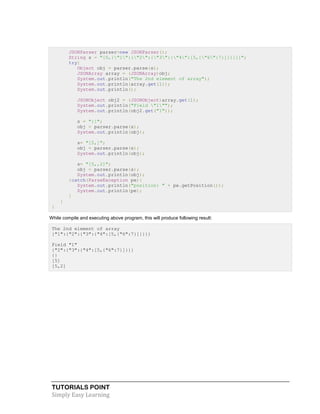 TUTORIALS POINT
Simply Easy Learning
JSONParser parser=new JSONParser();
String s = "[0,{"1":{"2":{"3":{"4":[5,{"6":7}]}}}}]";
try{
Object obj = parser.parse(s);
JSONArray array = (JSONArray)obj;
System.out.println("The 2nd element of array");
System.out.println(array.get(1));
System.out.println();
JSONObject obj2 = (JSONObject)array.get(1);
System.out.println("Field "1"");
System.out.println(obj2.get("1"));
s = "{}";
obj = parser.parse(s);
System.out.println(obj);
s= "[5,]";
obj = parser.parse(s);
System.out.println(obj);
s= "[5,,2]";
obj = parser.parse(s);
System.out.println(obj);
}catch(ParseException pe){
System.out.println("position: " + pe.getPosition());
System.out.println(pe);
}
}
}
While compile and executing above program, this will produce following result:
The 2nd element of array
{"1":{"2":{"3":{"4":[5,{"6":7}]}}}}
Field "1"
{"2":{"3":{"4":[5,{"6":7}]}}}
{}
[5]
[5,2]
 