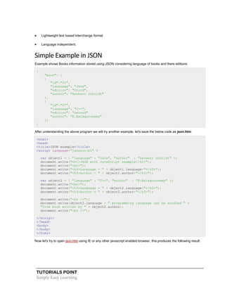 TUTORIALS POINT
Simply Easy Learning
 Lightweight text based interchange format
 Language independent.
Simple Example in JSON
Example shows Books information stored using JSON considering language of books and there editions:
{
"book": [
{
"id":"01",
"language": "Java",
"edition": "third",
"author": "Herbert Schildt"
},
{
"id":"07",
"language": "C++",
"edition": "second"
"author": "E.Balagurusamy"
}]
}
After understanding the above program we will try another example, let's save the below code as json.htm:
<html>
<head>
<title>JSON example</title>
<script language="javascript" >
var object1 = { "language" : "Java", "author" : "herbert schildt" };
document.write("<h1>JSON with JavaScript example</h1>");
document.write("<br>");
document.write("<h3>Language = " + object1.language+"</h3>");
document.write("<h3>Author = " + object1.author+"</h3>");
var object2 = { "language" : "C++", "author" : "E-Balagurusamy" };
document.write("<br>");
document.write("<h3>Language = " + object2.language+"</h3>");
document.write("<h3>Author = " + object2.author+"</h3>");
document.write("<hr />");
document.write(object2.language + " programming language can be studied " +
"from book written by " + object2.author);
document.write("<hr />");
</script>
</head>
<body>
</body>
</html>
Now let's try to open json.htm using IE or any other javascript enabled browser, this produces the following result:
 