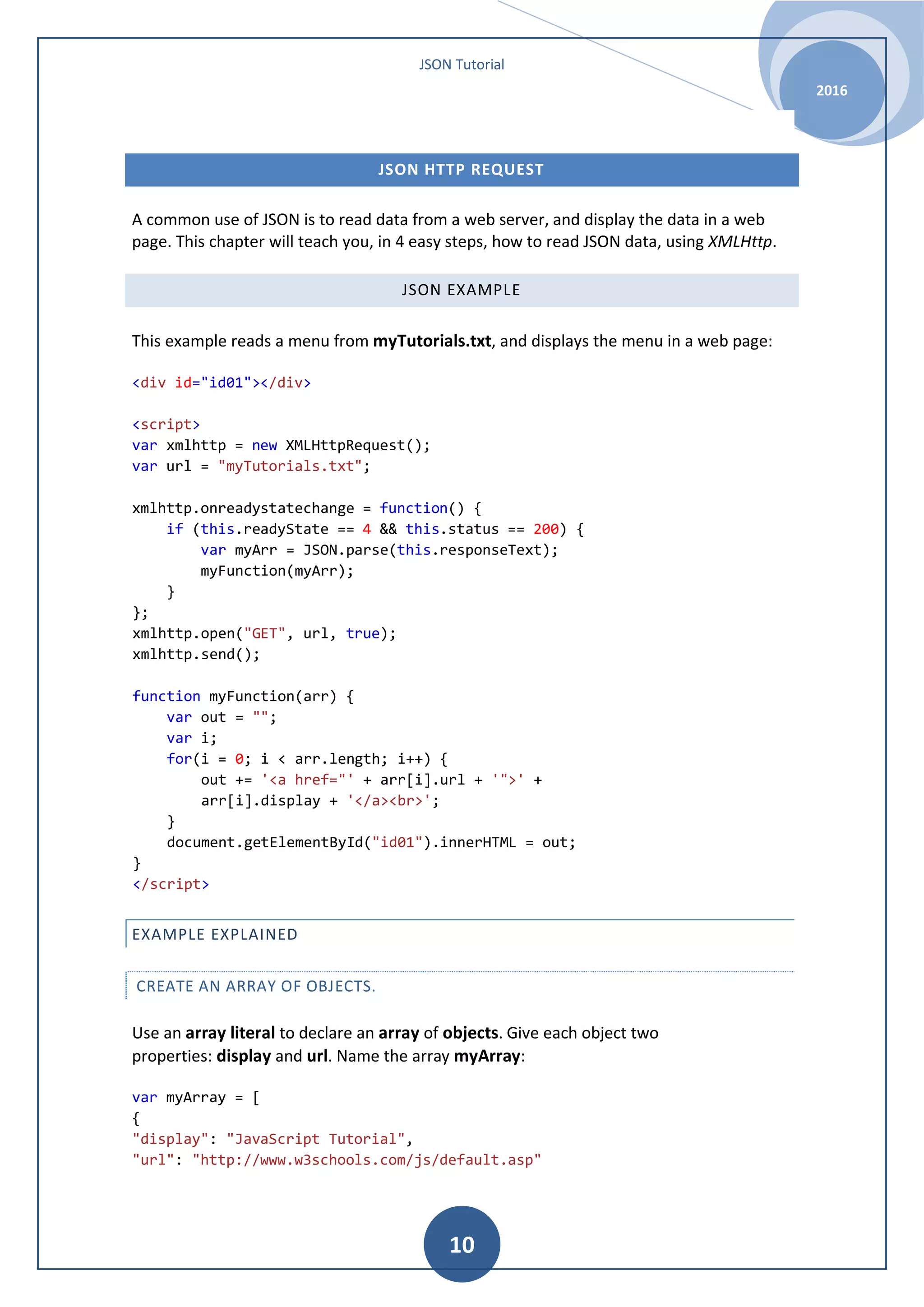 JSON Tutorial 2016 10 JSON HTTP REQUEST A common use of JSON is to read data from a web server, and display the data in a web page. This chapter will teach you, in 4 easy steps, how to read JSON data, using XMLHttp. JSON EXAMPLE This example reads a menu from myTutorials.txt, and displays the menu in a web page: <div id="id01"></div> <script> var xmlhttp = new XMLHttpRequest(); var url = "myTutorials.txt"; xmlhttp.onreadystatechange = function() { if (this.readyState == 4 && this.status == 200) { var myArr = JSON.parse(this.responseText); myFunction(myArr); } }; xmlhttp.open("GET", url, true); xmlhttp.send(); function myFunction(arr) { var out = ""; var i; for(i = 0; i < arr.length; i++) { out += '<a href="' + arr[i].url + '">' + arr[i].display + '</a><br>'; } document.getElementById("id01").innerHTML = out; } </script> EXAMPLE EXPLAINED CREATE AN ARRAY OF OBJECTS. Use an array literal to declare an array of objects. Give each object two properties: display and url. Name the array myArray: var myArray = [ { "display": "JavaScript Tutorial", "url": "http://www.w3schools.com/js/default.asp" 