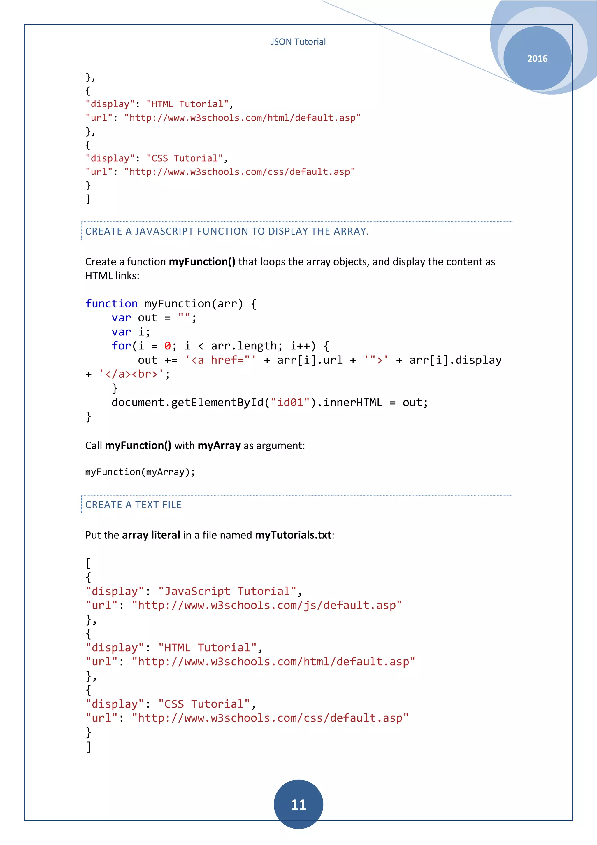 JSON Tutorial 2016 11 }, { "display": "HTML Tutorial", "url": "http://www.w3schools.com/html/default.asp" }, { "display": "CSS Tutorial", "url": "http://www.w3schools.com/css/default.asp" } ] CREATE A JAVASCRIPT FUNCTION TO DISPLAY THE ARRAY. Create a function myFunction() that loops the array objects, and display the content as HTML links: function myFunction(arr) { var out = ""; var i; for(i = 0; i < arr.length; i++) { out += '<a href="' + arr[i].url + '">' + arr[i].display + '</a><br>'; } document.getElementById("id01").innerHTML = out; } Call myFunction() with myArray as argument: myFunction(myArray); CREATE A TEXT FILE Put the array literal in a file named myTutorials.txt: [ { "display": "JavaScript Tutorial", "url": "http://www.w3schools.com/js/default.asp" }, { "display": "HTML Tutorial", "url": "http://www.w3schools.com/html/default.asp" }, { "display": "CSS Tutorial", "url": "http://www.w3schools.com/css/default.asp" } ] 