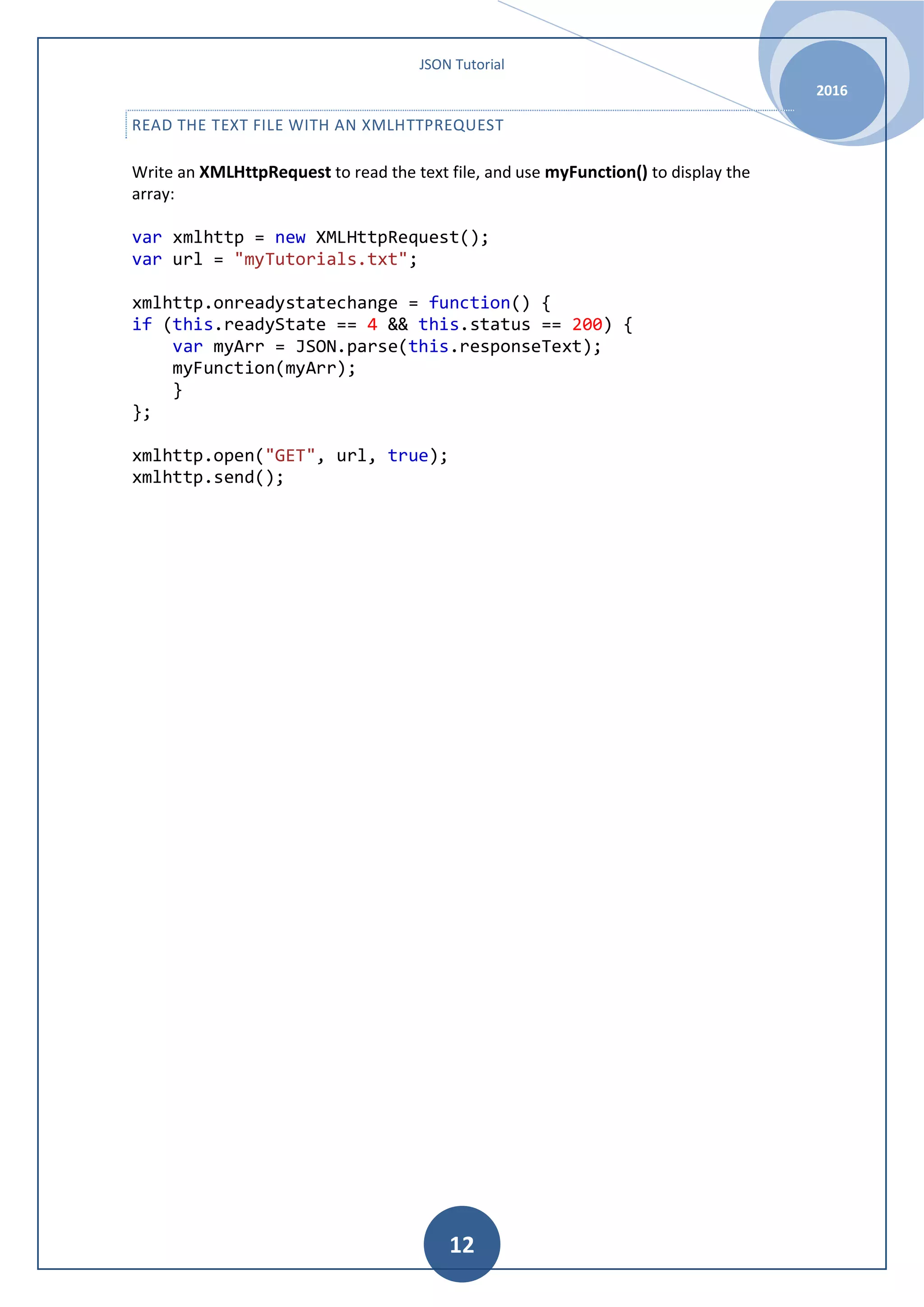 JSON Tutorial 2016 12 READ THE TEXT FILE WITH AN XMLHTTPREQUEST Write an XMLHttpRequest to read the text file, and use myFunction() to display the array: var xmlhttp = new XMLHttpRequest(); var url = "myTutorials.txt"; xmlhttp.onreadystatechange = function() { if (this.readyState == 4 && this.status == 200) { var myArr = JSON.parse(this.responseText); myFunction(myArr); } }; xmlhttp.open("GET", url, true); xmlhttp.send(); 