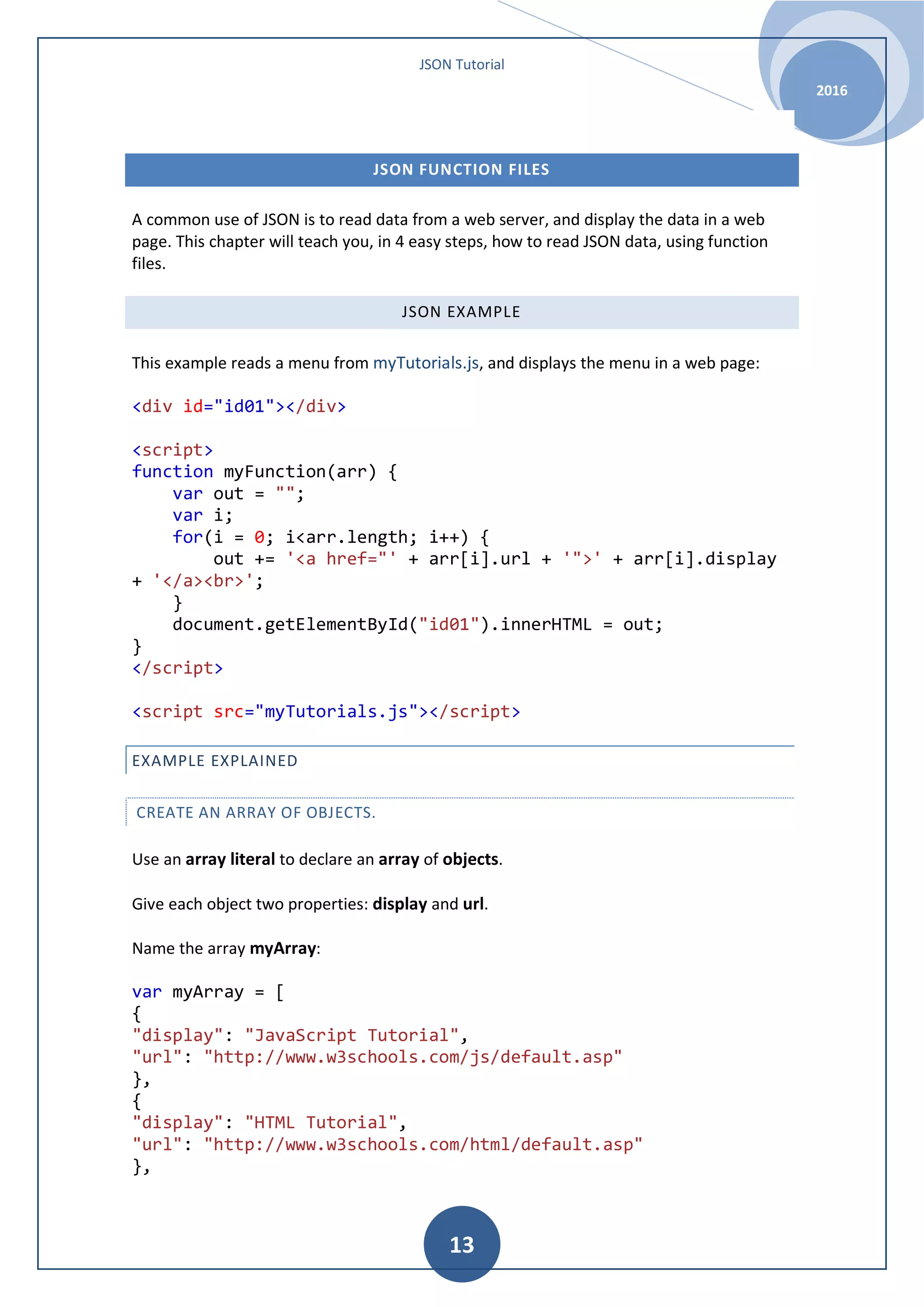 JSON Tutorial 2016 13 JSON FUNCTION FILES A common use of JSON is to read data from a web server, and display the data in a web page. This chapter will teach you, in 4 easy steps, how to read JSON data, using function files. JSON EXAMPLE This example reads a menu from myTutorials.js, and displays the menu in a web page: <div id="id01"></div> <script> function myFunction(arr) { var out = ""; var i; for(i = 0; i<arr.length; i++) { out += '<a href="' + arr[i].url + '">' + arr[i].display + '</a><br>'; } document.getElementById("id01").innerHTML = out; } </script> <script src="myTutorials.js"></script> EXAMPLE EXPLAINED CREATE AN ARRAY OF OBJECTS. Use an array literal to declare an array of objects. Give each object two properties: display and url. Name the array myArray: var myArray = [ { "display": "JavaScript Tutorial", "url": "http://www.w3schools.com/js/default.asp" }, { "display": "HTML Tutorial", "url": "http://www.w3schools.com/html/default.asp" }, 