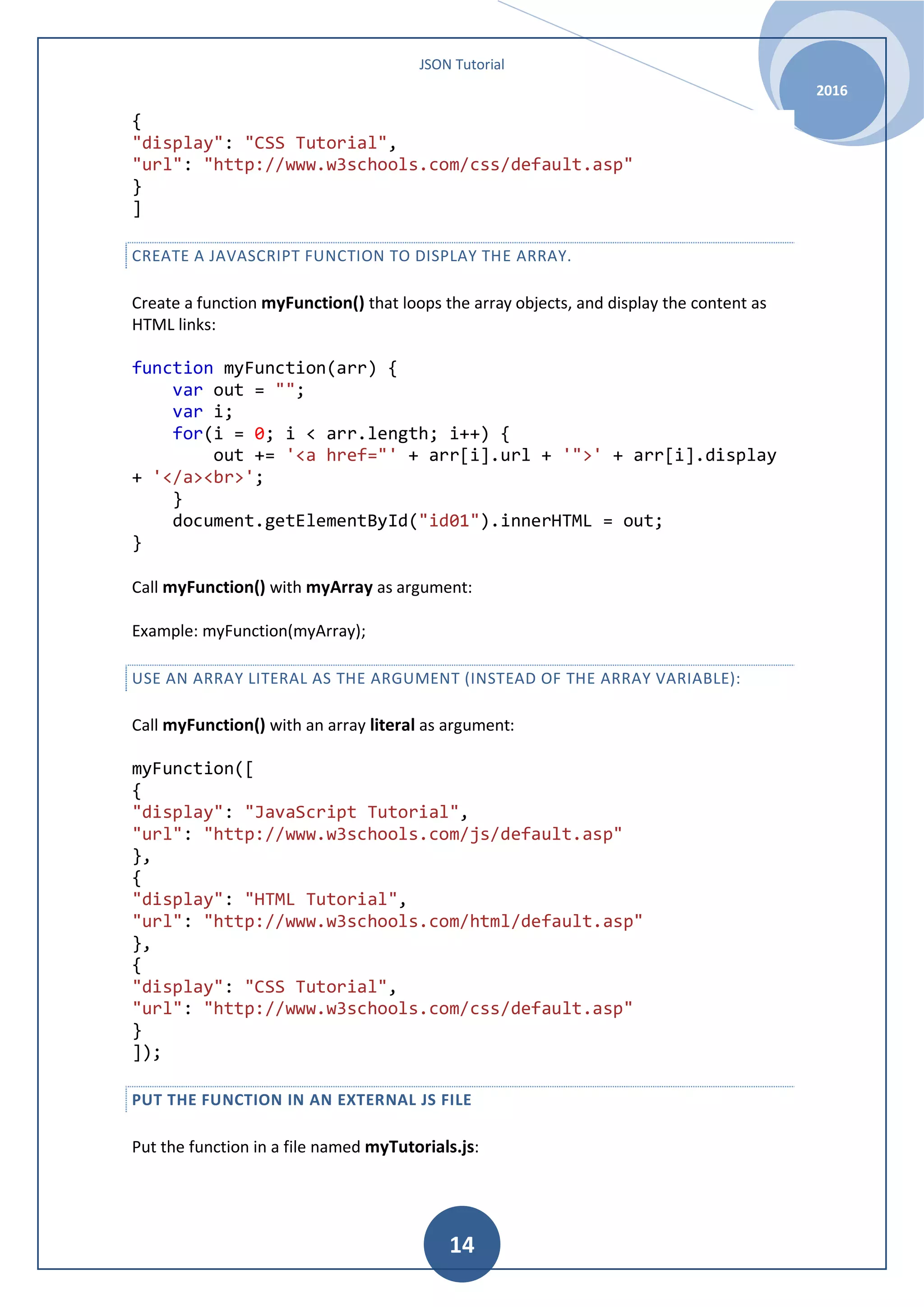 JSON Tutorial 2016 14 { "display": "CSS Tutorial", "url": "http://www.w3schools.com/css/default.asp" } ] CREATE A JAVASCRIPT FUNCTION TO DISPLAY THE ARRAY. Create a function myFunction() that loops the array objects, and display the content as HTML links: function myFunction(arr) { var out = ""; var i; for(i = 0; i < arr.length; i++) { out += '<a href="' + arr[i].url + '">' + arr[i].display + '</a><br>'; } document.getElementById("id01").innerHTML = out; } Call myFunction() with myArray as argument: Example: myFunction(myArray); USE AN ARRAY LITERAL AS THE ARGUMENT (INSTEAD OF THE ARRAY VARIABLE): Call myFunction() with an array literal as argument: myFunction([ { "display": "JavaScript Tutorial", "url": "http://www.w3schools.com/js/default.asp" }, { "display": "HTML Tutorial", "url": "http://www.w3schools.com/html/default.asp" }, { "display": "CSS Tutorial", "url": "http://www.w3schools.com/css/default.asp" } ]); PUT THE FUNCTION IN AN EXTERNAL JS FILE Put the function in a file named myTutorials.js: 