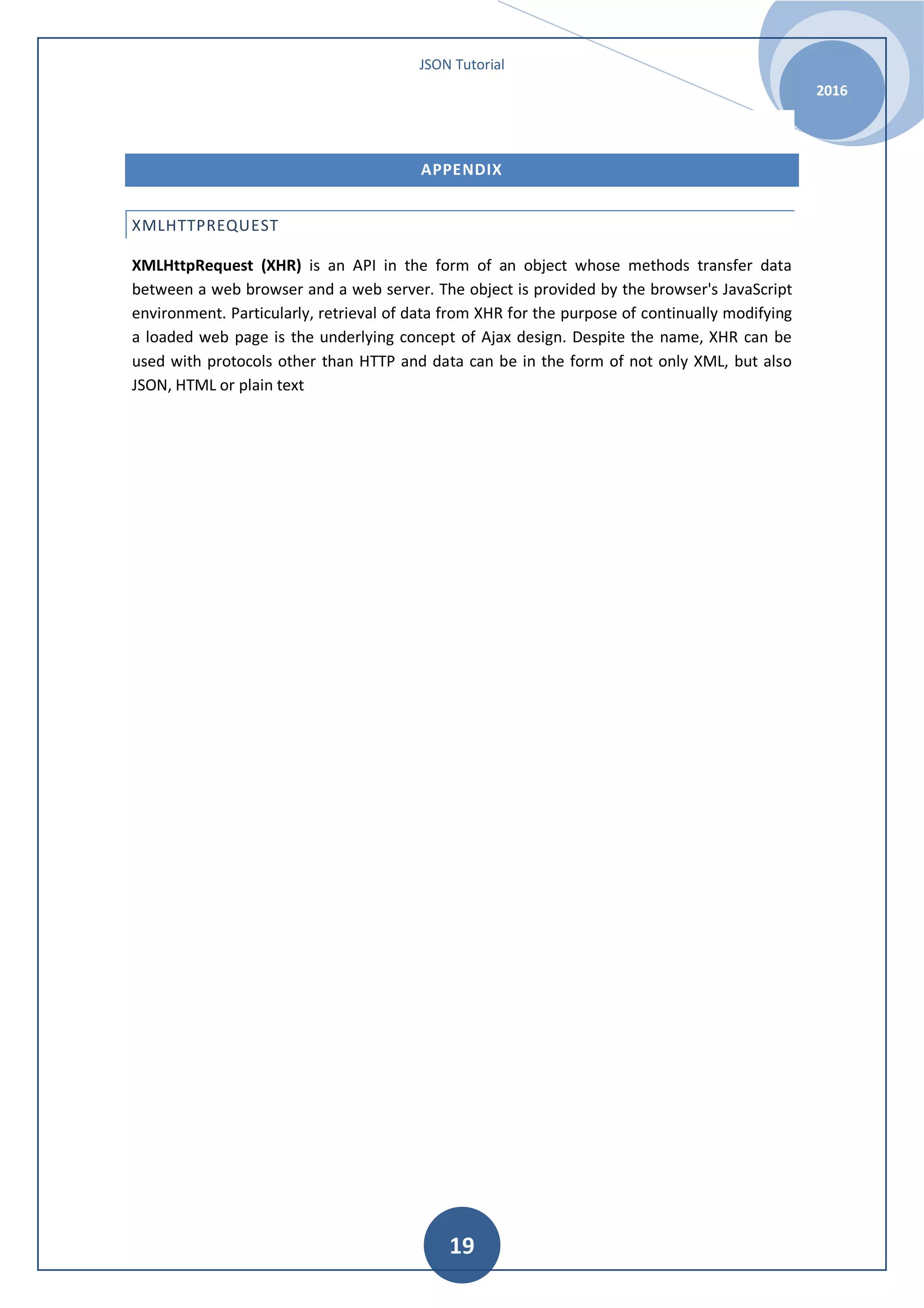 JSON Tutorial 2016 19 APPENDIX XMLHTTPREQUEST XMLHttpRequest (XHR) is an API in the form of an object whose methods transfer data between a web browser and a web server. The object is provided by the browser's JavaScript environment. Particularly, retrieval of data from XHR for the purpose of continually modifying a loaded web page is the underlying concept of Ajax design. Despite the name, XHR can be used with protocols other than HTTP and data can be in the form of not only XML, but also JSON, HTML or plain text 