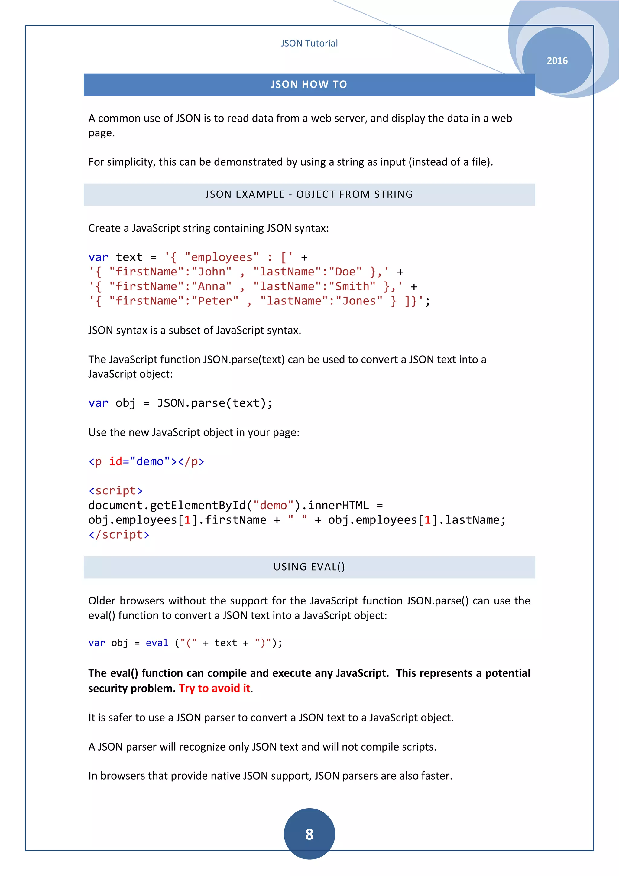 JSON Tutorial 2016 8 JSON HOW TO A common use of JSON is to read data from a web server, and display the data in a web page. For simplicity, this can be demonstrated by using a string as input (instead of a file). JSON EXAMPLE - OBJECT FROM STRING Create a JavaScript string containing JSON syntax: var text = '{ "employees" : [' + '{ "firstName":"John" , "lastName":"Doe" },' + '{ "firstName":"Anna" , "lastName":"Smith" },' + '{ "firstName":"Peter" , "lastName":"Jones" } ]}'; JSON syntax is a subset of JavaScript syntax. The JavaScript function JSON.parse(text) can be used to convert a JSON text into a JavaScript object: var obj = JSON.parse(text); Use the new JavaScript object in your page: <p id="demo"></p> <script> document.getElementById("demo").innerHTML = obj.employees[1].firstName + " " + obj.employees[1].lastName; </script> USING EVAL() Older browsers without the support for the JavaScript function JSON.parse() can use the eval() function to convert a JSON text into a JavaScript object: var obj = eval ("(" + text + ")"); The eval() function can compile and execute any JavaScript. This represents a potential security problem. Try to avoid it. It is safer to use a JSON parser to convert a JSON text to a JavaScript object. A JSON parser will recognize only JSON text and will not compile scripts. In browsers that provide native JSON support, JSON parsers are also faster. 