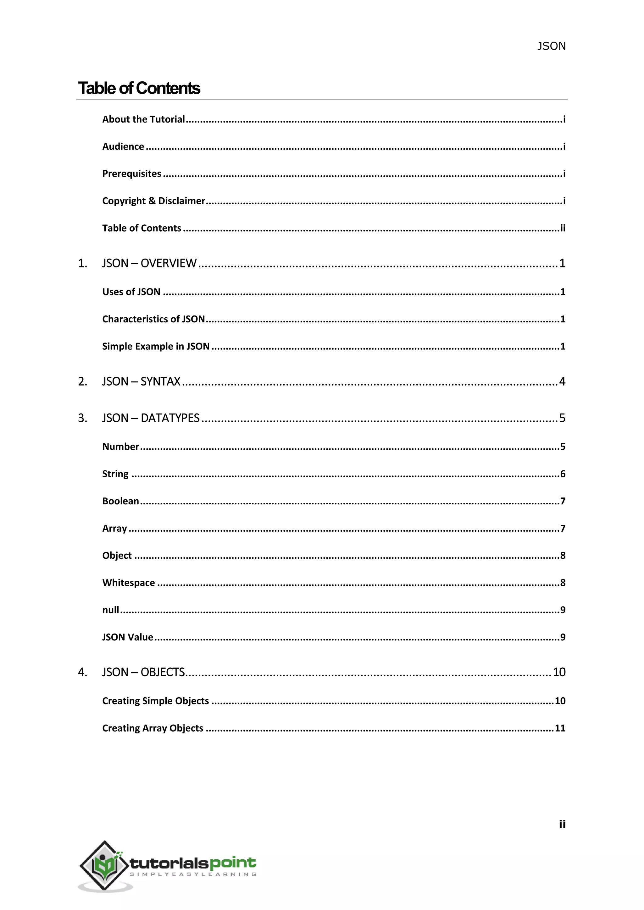 JSON
ii
TableofContents
About the Tutorial....................................................................................................................................i
Audience..................................................................................................................................................i
Prerequisites............................................................................................................................................i
Copyright & Disclaimer.............................................................................................................................i
Table of Contents....................................................................................................................................ii
1. JSON ─ OVERVIEW...............................................................................................................1
Uses of JSON ...........................................................................................................................................1
Characteristics of JSON............................................................................................................................1
Simple Example in JSON..........................................................................................................................1
2. JSON ─ SYNTAX....................................................................................................................4
3. JSON ─ DATATYPES..............................................................................................................5
Number...................................................................................................................................................5
String ......................................................................................................................................................6
Boolean...................................................................................................................................................7
Array.......................................................................................................................................................7
Object .....................................................................................................................................................8
Whitespace .............................................................................................................................................8
null..........................................................................................................................................................9
JSON Value..............................................................................................................................................9
4. JSON ─ OBJECTS.................................................................................................................10
Creating Simple Objects ........................................................................................................................10
Creating Array Objects ..........................................................................................................................11
 