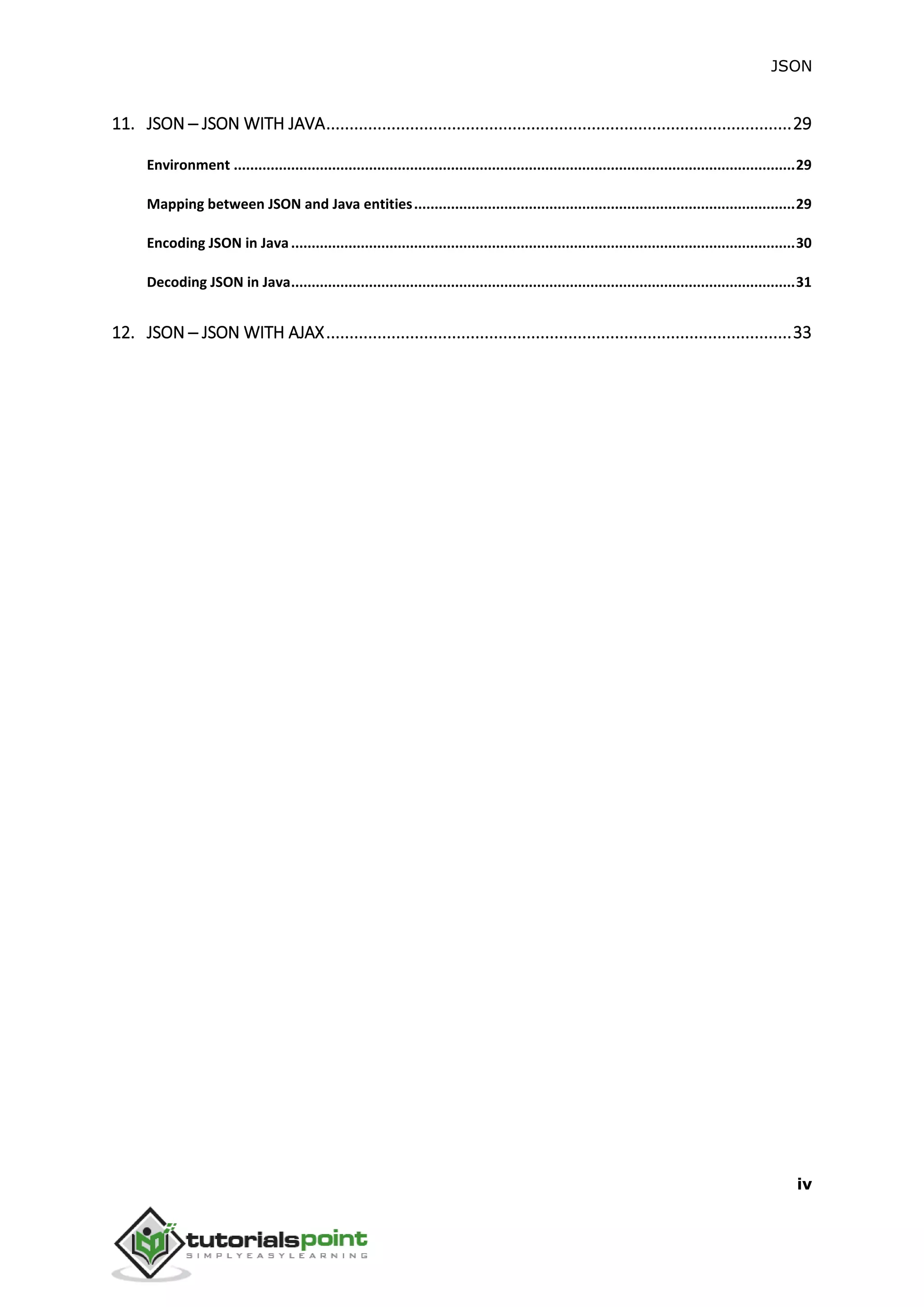 JSON
iv
11. JSON ─ JSON WITH JAVA....................................................................................................29
Environment .........................................................................................................................................29
Mapping between JSON and Java entities.............................................................................................29
Encoding JSON in Java...........................................................................................................................30
Decoding JSON in Java...........................................................................................................................31
12. JSON ─ JSON WITH AJAX....................................................................................................33
 