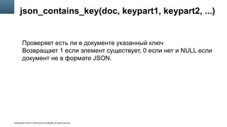 Copyright © 2014, Oracle and/or its affiliates. All rights reserved.13
json_contains_key(doc, keypart1, keypart2, ...)
Проверяет есть ли в документе указанный ключ
Возвращает 1 если элемент существует, 0 если нет и NULL если
документ не в формате JSON.
 