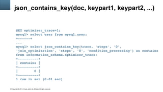Copyright © 2014, Oracle and/or its affiliates. All rights reserved.14
json_contains_key(doc, keypart1, keypart2, ...)
SET optimizer_trace=1;
mysql> select user from mysql.user;
+­­­­­­+
...
mysql> select json_contains_key(trace, 'steps', '0', 
'join_optimization', 'steps', '0', 'condition_processing') as contains 
from information_schema.optimizer_trace;
+­­­­­­­­­­+
| contains |
+­­­­­­­­­­+
|        0 |
+­­­­­­­­­­+
1 row in set (0.01 sec)
 