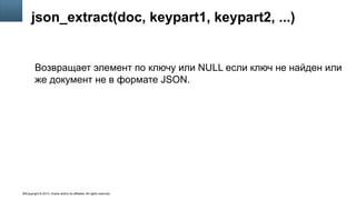 Copyright © 2014, Oracle and/or its affiliates. All rights reserved.16
json_extract(doc, keypart1, keypart2, ...)
Возвращает элемент по ключу или NULL если ключ не найден или
же документ не в формате JSON.
 