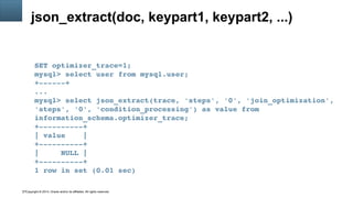 Copyright © 2014, Oracle and/or its affiliates. All rights reserved.17
json_extract(doc, keypart1, keypart2, ...)
SET optimizer_trace=1;
mysql> select user from mysql.user;
+­­­­­­+
...
mysql> select json_extract(trace, 'steps', '0', 'join_optimization', 
'steps', '0', 'condition_processing') as value from 
information_schema.optimizer_trace;
+­­­­­­­­­­+
| value    |
+­­­­­­­­­­+
|     NULL |
+­­­­­­­­­­+
1 row in set (0.01 sec)
 