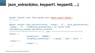 Copyright © 2014, Oracle and/or its affiliates. All rights reserved.19
json_extract(doc, keypart1, keypart2, ...)
mysql> select user from mysql.user where user='Sveta';
+­­­­­­+
...
mysql> select json_extract(trace, 'steps', '0', 'join_optimization', 
'steps', '0', 'condition_processing') as value from 
information_schema.optimizer_traceG
*************************** 1. row ***************************
value: {
              "condition": "WHERE",
              "original_condition": "(`mysql`.`user`.`User` = 
'sveta')",
              "steps": [
....
 