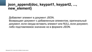 Copyright © 2014, Oracle and/or its affiliates. All rights reserved.20
json_append(doc, keypart1, keypart2, ...,
new_element)
Добавляет элемент в документ JSON.
Возвращает документ с добавленным элементом, оригинальный
документ, если некуда вставить элемент или NULL если документ,
либо подставляемое значение не в формате JSON.
 