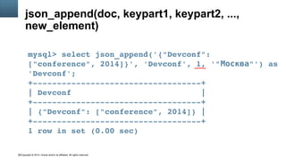 Copyright © 2014, Oracle and/or its affiliates. All rights reserved.22
json_append(doc, keypart1, keypart2, ...,
new_element)
mysql> select json_append('{"Devconf": 
["conference", 2014]}', 'Devconf', 1, '" "') as Москва
'Devconf';
+­­­­­­­­­­­­­­­­­­­­­­­­­­­­­­­­­­­+
| Devconf                           |
+­­­­­­­­­­­­­­­­­­­­­­­­­­­­­­­­­­­+
| {"Devconf": ["conference", 2014]} |
+­­­­­­­­­­­­­­­­­­­­­­­­­­­­­­­­­­­+
1 row in set (0.00 sec)
 