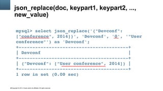 Copyright © 2014, Oracle and/or its affiliates. All rights reserved.24
json_replace(doc, keypart1, keypart2, ...,
new_value)
mysql> select json_replace('{"Devconf": 
["conference", 2014]}', 'Devconf', '0', '"User 
conference"') as 'Devconf';
+­­­­­­­­­­­­­­­­­­­­­­­­­­­­­­­­­­­­­­­­+
| Devconf                                |
+­­­­­­­­­­­­­­­­­­­­­­­­­­­­­­­­­­­­­­­­+
| {"Devconf": ["User conference", 2014]} |
+­­­­­­­­­­­­­­­­­­­­­­­­­­­­­­­­­­­­­­­­+
1 row in set (0.00 sec)
 