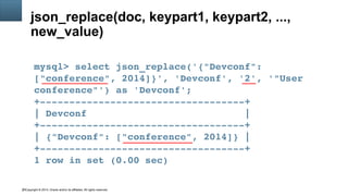 Copyright © 2014, Oracle and/or its affiliates. All rights reserved.25
json_replace(doc, keypart1, keypart2, ...,
new_value)
mysql> select json_replace('{"Devconf": 
["conference", 2014]}', 'Devconf', '2', '"User 
conference"') as 'Devconf';
+­­­­­­­­­­­­­­­­­­­­­­­­­­­­­­­­­­­+
| Devconf                           |
+­­­­­­­­­­­­­­­­­­­­­­­­­­­­­­­­­­­+
| {"Devconf": ["conference", 2014]} |
+­­­­­­­­­­­­­­­­­­­­­­­­­­­­­­­­­­­+
1 row in set (0.00 sec)
 