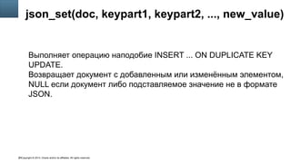 Copyright © 2014, Oracle and/or its affiliates. All rights reserved.26
json_set(doc, keypart1, keypart2, ..., new_value)
Выполняет операцию наподобие INSERT ... ON DUPLICATE KEY
UPDATE.
Возвращает документ с добавленным или изменённым элементом,
NULL если документ либо подставляемое значение не в формате
JSON.
 