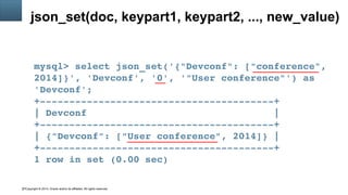 Copyright © 2014, Oracle and/or its affiliates. All rights reserved.27
json_set(doc, keypart1, keypart2, ..., new_value)
mysql> select json_set('{"Devconf": ["conference", 
2014]}', 'Devconf', '0', '"User conference"') as 
'Devconf';
+­­­­­­­­­­­­­­­­­­­­­­­­­­­­­­­­­­­­­­­­+
| Devconf                                |
+­­­­­­­­­­­­­­­­­­­­­­­­­­­­­­­­­­­­­­­­+
| {"Devconf": ["User conference", 2014]} |
+­­­­­­­­­­­­­­­­­­­­­­­­­­­­­­­­­­­­­­­­+
1 row in set (0.00 sec)
 