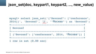 Copyright © 2014, Oracle and/or its affiliates. All rights reserved.28
json_set(doc, keypart1, keypart2, ..., new_value)
mysql> select json_set('{"Devconf": ["conference", 
2014]}', 'Devconf', '2', '" "') as 'Devconf';Москва
+­­­­­­­­­­­­­­­­­­­­­­­­­­­­­­­­­­­­­­­­­­­­­+
| Devconf                                     |
+­­­­­­­­­­­­­­­­­­­­­­­­­­­­­­­­­­­­­­­­­­­­­+
| {"Devconf": ["conference", 2014, " "]} |Москва
+­­­­­­­­­­­­­­­­­­­­­­­­­­­­­­­­­­­­­­­­­­­­­+
1 row in set (0.00 sec)
 