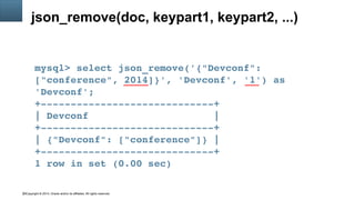 Copyright © 2014, Oracle and/or its affiliates. All rights reserved.30
json_remove(doc, keypart1, keypart2, ...)
mysql> select json_remove('{"Devconf": 
["conference", 2014]}', 'Devconf', '1') as 
'Devconf';
+­­­­­­­­­­­­­­­­­­­­­­­­­­­­­+
| Devconf                     |
+­­­­­­­­­­­­­­­­­­­­­­­­­­­­­+
| {"Devconf": ["conference"]} |
+­­­­­­­­­­­­­­­­­­­­­­­­­­­­­+
1 row in set (0.00 sec)
 