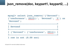 Copyright © 2014, Oracle and/or its affiliates. All rights reserved.31
json_remove(doc, keypart1, keypart2, ...)
mysql> select json_remove('{"Devconf": 
["conference", 2014]}', 'Devconf', '2') as 
'Devconf';
+­­­­­­­­­­­­­­­­­­­­­­­­­­­­­­­­­­­+
| Devconf                           |
+­­­­­­­­­­­­­­­­­­­­­­­­­­­­­­­­­­­+
| {"Devconf": ["conference", 2014]} |
+­­­­­­­­­­­­­­­­­­­­­­­­­­­­­­­­­­­+
1 row in set (0.00 sec)
 