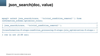 Copyright © 2014, Oracle and/or its affiliates. All rights reserved.33
json_search(doc, value)
mysql> select json_search(trace, '"trivial_condition_removal"') from 
information_schema.optimizer_trace;
­­­­­­­­­­­­­­­­­­­­­­­­­­­­­­­­­­­­­­­­­­­­­­­­­­­­­­­­­­­­­­­­­­­­­­­­­­­­­­­­­+
| json_search(trace, '"trivial_condition_removal"')                              |
+­­­­­­­­­­­­­­­­­­­­­­­­­­­­­­­­­­­­­­­­­­­­­­­­­­­­­­­­­­­­­­­­­­­­­­­­­­­­­­­­+
|transformation:0:steps:condition_processing:0:steps:join_optimization:0:steps:: |
+­­­­­­­­­­­­­­­­­­­­­­­­­­­­­­­­­­­­­­­­­­­­­­­­­­­­­­­­­­­­­­­­­­­­­­­­­­­­­­­­+
1 row in set (0.00 sec)
 