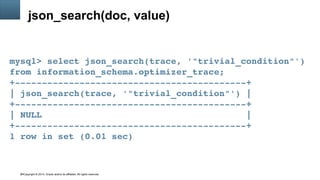 Copyright © 2014, Oracle and/or its affiliates. All rights reserved.34
json_search(doc, value)
mysql> select json_search(trace, '"trivial_condition"') 
from information_schema.optimizer_trace;
+­­­­­­­­­­­­­­­­­­­­­­­­­­­­­­­­­­­­­­­­­­­+
| json_search(trace, '"trivial_condition"') |
+­­­­­­­­­­­­­­­­­­­­­­­­­­­­­­­­­­­­­­­­­­­+
| NULL                                      |
+­­­­­­­­­­­­­­­­­­­­­­­­­­­­­­­­­­­­­­­­­­­+
1 row in set (0.01 sec)
 