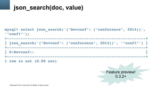 Copyright © 2014, Oracle and/or its affiliates. All rights reserved.35
json_search(doc, value)
mysql> select json_search('{"Devconf": ["conference", 2014]}', 
'"conf%"');
+­­­­­­­­­­­­­­­­­­­­­­­­­­­­­­­­­­­­­­­­­­­­­­­­­­­­­­­­­­­­­+
| json_search('{"Devconf": ["conference", 2014]}', '"conf%"') |
+­­­­­­­­­­­­­­­­­­­­­­­­­­­­­­­­­­­­­­­­­­­­­­­­­­­­­­­­­­­­­+
| 0:Devconf::                                                 |
+­­­­­­­­­­­­­­­­­­­­­­­­­­­­­­­­­­­­­­­­­­­­­­­­­­­­­­­­­­­­­+
1 row in set (0.00 sec)
Feature preview!
0.3.2+
 