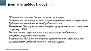 Copyright © 2014, Oracle and/or its affiliates. All rights reserved.36
json_merge(doc1, doc2, ...)
Объединяет два или более документов в один.
Возвращает первый документ с присоединёнными последующими.
Дубликаты ключей никак не обрабатываются.
Внимание! Эта функция не проверяет документы на соответствие
формату JSON.
Тем не менее открывающие и закрывающие скобки у всех
документов должны совпадать.
Возвращает NULL если у первого документа нет открывающих-
закрывающих скобок или же они не совпадают.
 