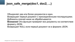 Copyright © 2014, Oracle and/or its affiliates. All rights reserved.37
json_safe_merge(doc1, doc2, ...)
Объединяет два или более документов в один.
Возвращает первый документ с присоединёнными последующими.
Дубликаты ключей никак не обрабатываются.
Внимание! Эта функция проверяет все документы на соответствие
формату JSON.
Возвращает NULL если первый документ не в формате JSON.
 