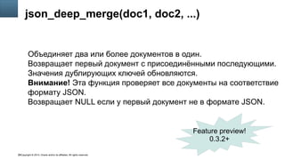Copyright © 2014, Oracle and/or its affiliates. All rights reserved.38
json_deep_merge(doc1, doc2, ...)
Объединяет два или более документов в один.
Возвращает первый документ с присоединёнными последующими.
Значения дублирующих ключей обновляются.
Внимание! Эта функция проверяет все документы на соответствие
формату JSON.
Возвращает NULL если у первый документ не в формате JSON.
Feature preview!
0.3.2+
 