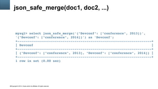 Copyright © 2014, Oracle and/or its affiliates. All rights reserved.40
json_safe_merge(doc1, doc2, ...)
mysql> select json_safe_merge('{"Devconf": ["conference", 2013]}', 
'{"Devconf": ["conference", 2014]}') as 'Devconf';
+­­­­­­­­­­­­­­­­­­­­­­­­­­­­­­­­­­­­­­­­­­­­­­­­­­­­­­­­­­­­­­­­­­­­+
| Devconf                                                            |
+­­­­­­­­­­­­­­­­­­­­­­­­­­­­­­­­­­­­­­­­­­­­­­­­­­­­­­­­­­­­­­­­­­­­+
| {"Devconf": ["conference", 2013], "Devconf": ["conference", 2014]} |
+­­­­­­­­­­­­­­­­­­­­­­­­­­­­­­­­­­­­­­­­­­­­­­­­­­­­­­­­­­­­­­­­­­­­+
1 row in set (0.00 sec)
 