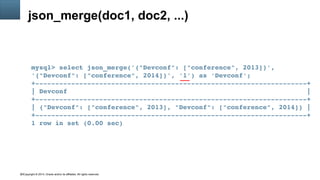 Copyright © 2014, Oracle and/or its affiliates. All rights reserved.42
json_merge(doc1, doc2, ...)
mysql> select json_merge('{"Devconf": ["conference", 2013]}', 
'{"Devconf": ["conference", 2014]}', '1') as 'Devconf';
+­­­­­­­­­­­­­­­­­­­­­­­­­­­­­­­­­­­­­­­­­­­­­­­­­­­­­­­­­­­­­­­­­­­­+
| Devconf                                                            |
+­­­­­­­­­­­­­­­­­­­­­­­­­­­­­­­­­­­­­­­­­­­­­­­­­­­­­­­­­­­­­­­­­­­­+
| {"Devconf": ["conference", 2013], "Devconf": ["conference", 2014]} |
+­­­­­­­­­­­­­­­­­­­­­­­­­­­­­­­­­­­­­­­­­­­­­­­­­­­­­­­­­­­­­­­­­­­­+
1 row in set (0.00 sec)
 