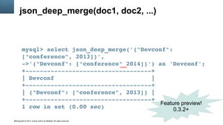 Copyright © 2014, Oracle and/or its affiliates. All rights reserved.45
json_deep_merge(doc1, doc2, ...)
mysql> select json_deep_merge('{"Devconf": 
["conference", 2013]}', 
­>'{"Devconf": ["conference" 2014]}') as 'Devconf';
+­­­­­­­­­­­­­­­­­­­­­­­­­­­­­­­­­­­+
| Devconf                           |
+­­­­­­­­­­­­­­­­­­­­­­­­­­­­­­­­­­­+
| {"Devconf": ["conference", 2013]} |
+­­­­­­­­­­­­­­­­­­­­­­­­­­­­­­­­­­­+
1 row in set (0.00 sec)
Feature preview!
0.3.2+
 