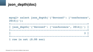 Copyright © 2014, Oracle and/or its affiliates. All rights reserved.47
json_depth(doc)
mysql> select json_depth('{"Devconf": ["conference", 
2014]}');
+­­­­­­­­­­­­­­­­­­­­­­­­­­­­­­­­­­­­­­­­­­­­­­­­­+
| json_depth('{"Devconf": ["conference", 2014]}') |
+­­­­­­­­­­­­­­­­­­­­­­­­­­­­­­­­­­­­­­­­­­­­­­­­­+
|                                               3 |
+­­­­­­­­­­­­­­­­­­­­­­­­­­­­­­­­­­­­­­­­­­­­­­­­­+
1 row in set (0.00 sec)
 