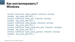 Copyright © 2014, Oracle and/or its affiliates. All rights reserved.59
Как инсталлировать?
Windows
create function json_remove returns string 
soname 'my_json_udf.dll';
create function json_set returns string 
soname 'my_json_udf.dll';
create function json_merge returns string 
soname 'my_json_udf.dll';
create function json_contains_key returns integer
soname 'my_json_udf.dll';
create function json_test_parser returns string
soname 'my_json_udf.dll';
...
 