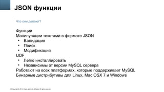 Copyright © 2014, Oracle and/or its affiliates. All rights reserved.6
JSON функции
Функции
Манипуляции текстами в формате JSON
●
Валидация
●
Поиск
●
Модификация
UDF
●
Легко инсталлировать
●
Независимы от версии MySQL сервера
Работают на всех платформах, которые поддерживает MySQL
Бинарные дистрибутивы для Linux, Mac OSX 7 и Windows
Что они делают?
 