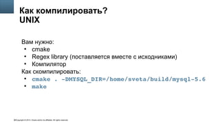 Copyright © 2014, Oracle and/or its affiliates. All rights reserved.62
Как компилировать?
UNIX
Вам нужно:
●
cmake
●
Regex library (поставляется вместе с исходниками)
●
Компилятор
Как скомпилировать:
●
cmake . ­DMYSQL_DIR=/home/sveta/build/mysql­5.6
●
make
 