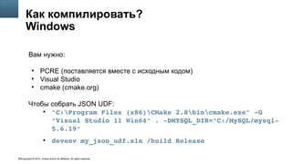 Copyright © 2014, Oracle and/or its affiliates. All rights reserved.63
Как компилировать?
Windows
Вам нужно:
●
PCRE (поставляется вместе с исходным кодом)
●
Visual Studio
●
cmake (cmake.org)
Чтобы собрать JSON UDF:
●
"C:Program Files (x86)CMake 2.8bincmake.exe" ­G 
"Visual Studio 11 Win64" . ­DMYSQL_DIR="C:/MySQL/mysql­
5.6.19"
●
devenv my_json_udf.sln /build Release
 
