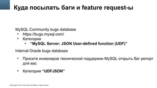 Copyright © 2014, Oracle and/or its affiliates. All rights reserved.67
Куда посылать баги и feature request-ы
MySQL Community bugs database
●
https://bugs.mysql.com/
●
Категория
●
“MySQL Server: JSON User-defined function (UDF)”
Internal Oracle bugs database
●
Просите инженеров технической поддержки MySQL открыть баг репорт
для вас
●
Категория “UDFJSON”
 