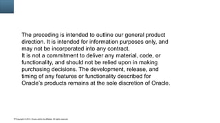 Copyright © 2014, Oracle and/or its affiliates. All rights reserved.71
The preceding is intended to outline our general product
direction. It is intended for information purposes only, and
may not be incorporated into any contract.
It is not a commitment to deliver any material, code, or
functionality, and should not be relied upon in making
purchasing decisions. The development, release, and
timing of any features or functionality described for
Oracle’s products remains at the sole discretion of Oracle.
 