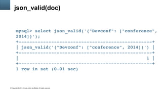 Copyright © 2014, Oracle and/or its affiliates. All rights reserved.11
json_valid(doc)
mysql> select json_valid('{"Devconf": ["conference", 
2014]}');
+­­­­­­­­­­­­­­­­­­­­­­­­­­­­­­­­­­­­­­­­­­­­­­­­­+
| json_valid('{"Devconf": ["conference", 2014]}') |
+­­­­­­­­­­­­­­­­­­­­­­­­­­­­­­­­­­­­­­­­­­­­­­­­­+
|                                               1 |
+­­­­­­­­­­­­­­­­­­­­­­­­­­­­­­­­­­­­­­­­­­­­­­­­­+
1 row in set (0.01 sec)
 