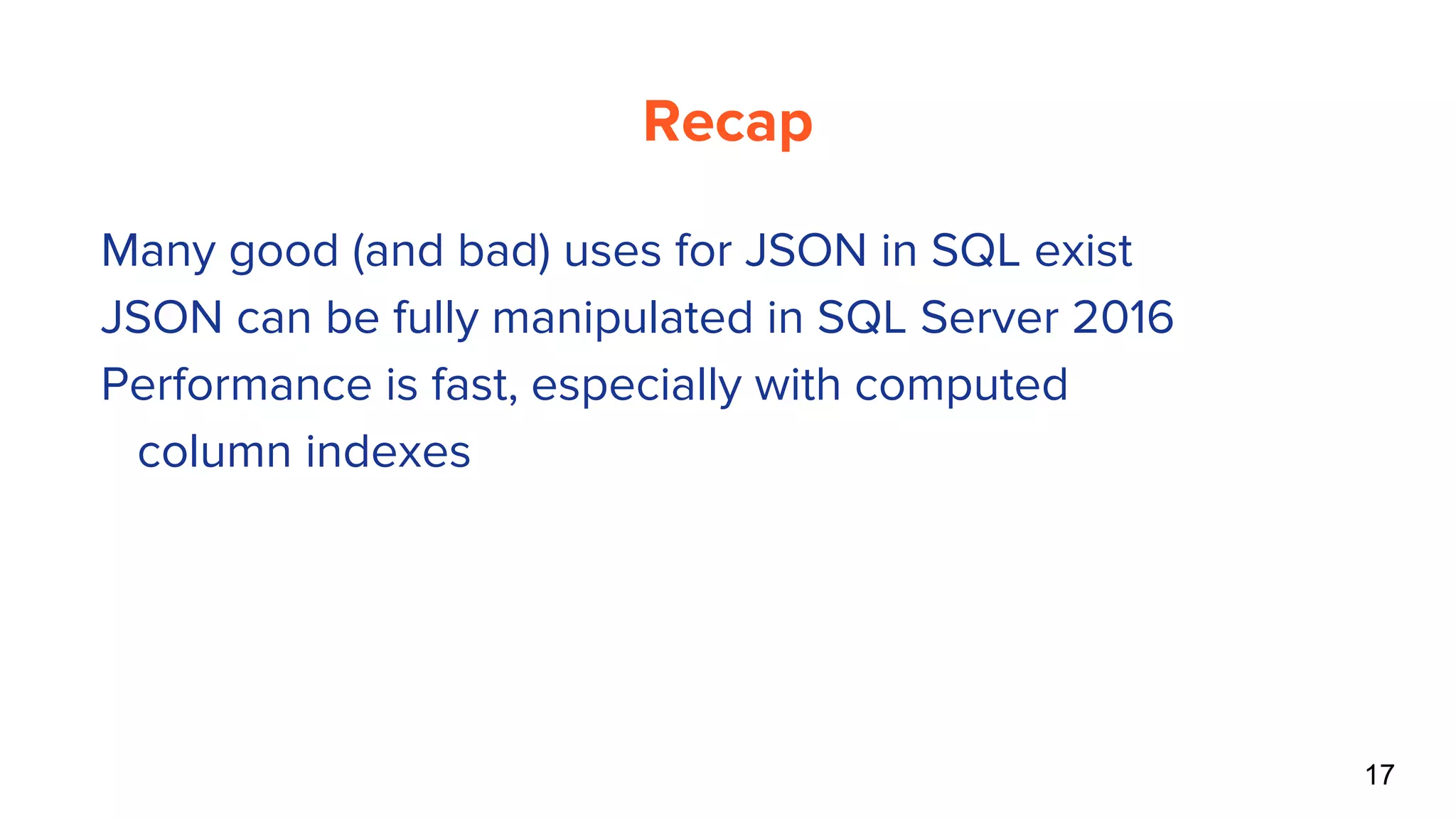 Recap
17
● Many good (and bad) uses for JSON in SQL exist
● JSON can be fully manipulated in SQL Server 2016
● Performance is fast, especially with computed
column indexes
 