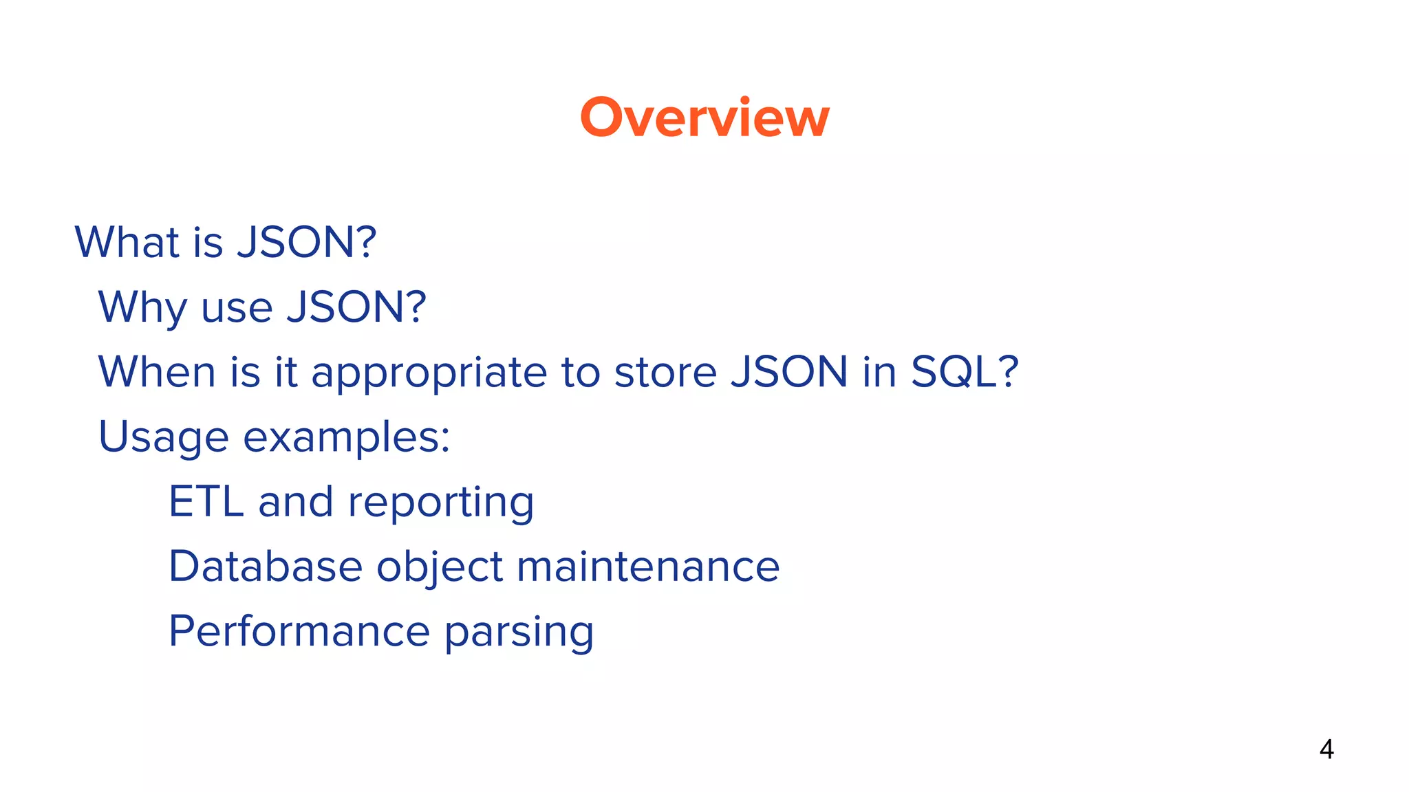 Overview
● What is JSON?
● Why use JSON?
● When is it appropriate to store JSON in SQL?
● Usage examples:
○ ETL and reporting
○ Database object maintenance
○ Performance parsing
4
 