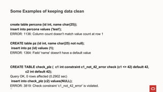 12
Some Examples of keeping data clean
create table percona (id int, name char(25));
insert into percona values ('test');
ERROR: 1136: Column count doesn't match value count at row 1
CREATE table pz (id int, name char(25) not null);
insert into pz (id) values (1);
ERROR: 1364: Field 'name' doesn't have a default value
CREATE TABLE check_plz ( c1 int constraint c1_not_42_error check (c1 <> 42) default 42,
c2 int default 42);
Query OK, 0 rows affected (0.2902 sec)
insert into check_plz (c2) values(NULL);
ERROR: 3819: Check constraint 'c1_not_42_error' is violated.
 
