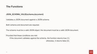 16
The Functions
JSON_SCHEMA_VALID(schema,document)
Validates a JSON document against a JSON schema.
Both schema and document are required.
The schema must be a valid JSON object; the document must be a valid JSON document.
Provided that these conditions are met:
If the document validates against the schema, the function returns true (1);
otherwise, it returns false (0).
 