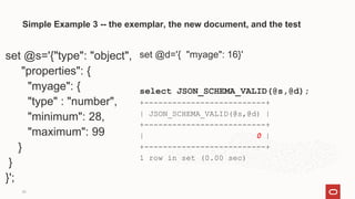 20
Simple Example 3 -- the exemplar, the new document, and the test
set @s='{"type": "object",
"properties": {
"myage": {
"type" : "number",
"minimum": 28,
"maximum": 99
}
}
}';
set @d='{ "myage": 16}'
select JSON_SCHEMA_VALID(@s,@d);
+--------------------------+
| JSON_SCHEMA_VALID(@s,@d) |
+--------------------------+
| 0 |
+--------------------------+
1 row in set (0.00 sec)
 