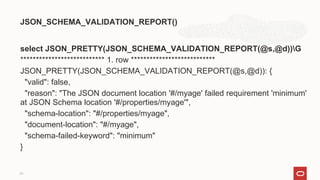 select JSON_PRETTY(JSON_SCHEMA_VALIDATION_REPORT(@s,@d))G
*************************** 1. row ***************************
JSON_PRETTY(JSON_SCHEMA_VALIDATION_REPORT(@s,@d)): {
"valid": false,
"reason": "The JSON document location '#/myage' failed requirement 'minimum'
at JSON Schema location '#/properties/myage'",
"schema-location": "#/properties/myage",
"document-location": "#/myage",
"schema-failed-keyword": "minimum"
}
JSON_SCHEMA_VALIDATION_REPORT()
21
 